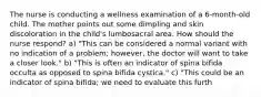 The nurse is conducting a wellness examination of a 6-month-old child. The mother points out some dimpling and skin discoloration in the child's lumbosacral area. How should the nurse respond? a) "This can be considered a normal variant with no indication of a problem; however, the doctor will want to take a closer look." b) "This is often an indicator of spina bifida occulta as opposed to spina bifida cystica." c) "This could be an indicator of spina bifida; we need to evaluate this furth