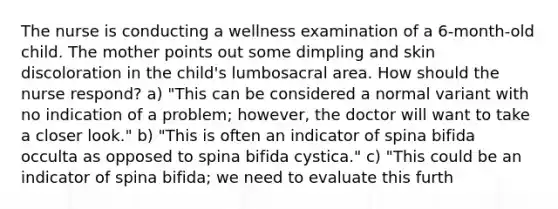 The nurse is conducting a wellness examination of a 6-month-old child. The mother points out some dimpling and skin discoloration in the child's lumbosacral area. How should the nurse respond? a) "This can be considered a normal variant with no indication of a problem; however, the doctor will want to take a closer look." b) "This is often an indicator of spina bifida occulta as opposed to spina bifida cystica." c) "This could be an indicator of spina bifida; we need to evaluate this furth