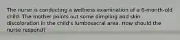 The nurse is conducting a wellness examination of a 6-month-old child. The mother points out some dimpling and skin discoloration in the child's lumbosacral area. How should the nurse respond?