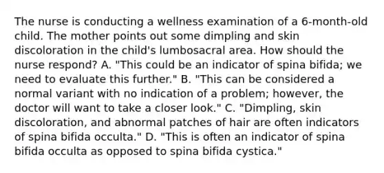 The nurse is conducting a wellness examination of a 6-month-old child. The mother points out some dimpling and skin discoloration in the child's lumbosacral area. How should the nurse respond? A. "This could be an indicator of spina bifida; we need to evaluate this further." B. "This can be considered a normal variant with no indication of a problem; however, the doctor will want to take a closer look." C. "Dimpling, skin discoloration, and abnormal patches of hair are often indicators of spina bifida occulta." D. "This is often an indicator of spina bifida occulta as opposed to spina bifida cystica."