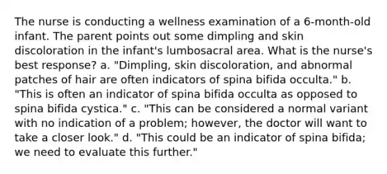 The nurse is conducting a wellness examination of a 6-month-old infant. The parent points out some dimpling and skin discoloration in the infant's lumbosacral area. What is the nurse's best response? a. "Dimpling, skin discoloration, and abnormal patches of hair are often indicators of spina bifida occulta." b. "This is often an indicator of spina bifida occulta as opposed to spina bifida cystica." c. "This can be considered a normal variant with no indication of a problem; however, the doctor will want to take a closer look." d. "This could be an indicator of spina bifida; we need to evaluate this further."