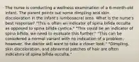 The nurse is conducting a wellness examination of a 6-month-old infant. The parent points out some dimpling and skin discoloration in the infant's lumbosacral area. What is the nurse's best response? "This is often an indicator of spina bifida occulta as opposed to spina bifida cystica." "This could be an indicator of spina bifida; we need to evaluate this further." "This can be considered a normal variant with no indication of a problem; however, the doctor will want to take a closer look." "Dimpling, skin discoloration, and abnormal patches of hair are often indicators of spina bifida occulta."