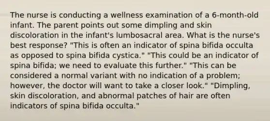 The nurse is conducting a wellness examination of a 6-month-old infant. The parent points out some dimpling and skin discoloration in the infant's lumbosacral area. What is the nurse's best response? "This is often an indicator of spina bifida occulta as opposed to spina bifida cystica." "This could be an indicator of spina bifida; we need to evaluate this further." "This can be considered a normal variant with no indication of a problem; however, the doctor will want to take a closer look." "Dimpling, skin discoloration, and abnormal patches of hair are often indicators of spina bifida occulta."