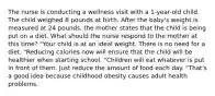 The nurse is conducting a wellness visit with a​ 1-year-old child. The child weighed 8 pounds at birth. After the baby​'s weight is measured at 24​ pounds, the mother states that the child is being put on a diet. What should the nurse respond to the mother at this​ time? "Your child is at an ideal weight. There is no need for a diet. "Reducing calories now will ensure that the child will be healthier when starting school. "Children will eat whatever is put in front of them. Just reduce the amount of food each day. "That​'s a good idea because childhood obesity causes adult health problems.