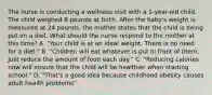 The nurse is conducting a wellness visit with a​ 1-year-old child. The child weighed 8 pounds at birth. After the baby​'s weight is measured at 24​ pounds, the mother states that the child is being put on a diet. What should the nurse respond to the mother at this​ time? A. "Your child is at an ideal weight. There is no need for a diet." B. "Children will eat whatever is put in front of them. Just reduce the amount of food each day." C. "Reducing calories now will ensure that the child will be healthier when starting school." D. "That​'s a good idea because childhood obesity causes adult health problems"