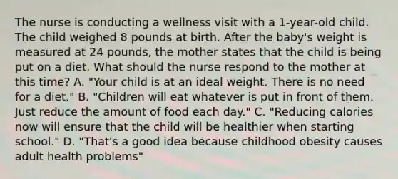 The nurse is conducting a wellness visit with a​ 1-year-old child. The child weighed 8 pounds at birth. After the baby​'s weight is measured at 24​ pounds, the mother states that the child is being put on a diet. What should the nurse respond to the mother at this​ time? A. "Your child is at an ideal weight. There is no need for a diet." B. "Children will eat whatever is put in front of them. Just reduce the amount of food each day." C. "Reducing calories now will ensure that the child will be healthier when starting school." D. "That​'s a good idea because childhood obesity causes adult health problems"