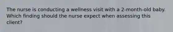 The nurse is conducting a wellness visit with a 2-month-old baby. Which finding should the nurse expect when assessing this client?