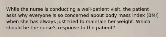 While the nurse is conducting a well-patient visit, the patient asks why everyone is so concerned about body mass index (BMI) when she has always just tried to maintain her weight. Which should be the nurse's response to the patient?