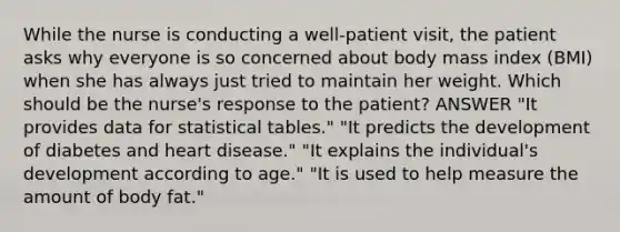 While the nurse is conducting a well-patient visit, the patient asks why everyone is so concerned about body mass index (BMI) when she has always just tried to maintain her weight. Which should be the nurse's response to the patient? ANSWER "It provides data for statistical tables." "It predicts the development of diabetes and heart disease." "It explains the individual's development according to age." "It is used to help measure the amount of body fat."