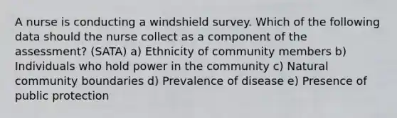 A nurse is conducting a windshield survey. Which of the following data should the nurse collect as a component of the assessment? (SATA) a) Ethnicity of community members b) Individuals who hold power in the community c) Natural community boundaries d) Prevalence of disease e) Presence of public protection