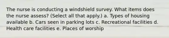 The nurse is conducting a windshield survey. What items does the nurse assess? (Select all that apply.) a. Types of housing available b. Cars seen in parking lots c. Recreational facilities d. Health care facilities e. Places of worship