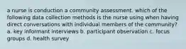 a nurse is conduction a community assessment. which of the following data collection methods is the nurse using when having direct conversations with individual members of the community? a. key informant interviews b. participant observation c. focus groups d. health survey