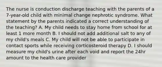 The nurse is conduction discharge teaching with the parents of a 7-year-old child with minimal change nephrotic syndrome. What statement by the parents indicated a correct understanding of the teaching? A. My child needs to stay home from school for at least 1 more month B. I should not add additional salt to any of my child's meals C. My child will not be able to participate in contact sports while receiving corticosteroid therapy D. I should measure my child's urine after each void and report the 24hr amount to the health care provider