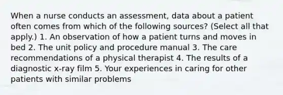 When a nurse conducts an assessment, data about a patient often comes from which of the following sources? (Select all that apply.) 1. An observation of how a patient turns and moves in bed 2. The unit policy and procedure manual 3. The care recommendations of a physical therapist 4. The results of a diagnostic x-ray film 5. Your experiences in caring for other patients with similar problems