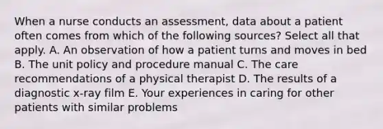 When a nurse conducts an assessment, data about a patient often comes from which of the following sources? Select all that apply. A. An observation of how a patient turns and moves in bed B. The unit policy and procedure manual C. The care recommendations of a physical therapist D. The results of a diagnostic x-ray film E. Your experiences in caring for other patients with similar problems