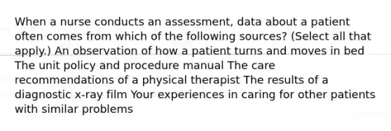 When a nurse conducts an assessment, data about a patient often comes from which of the following sources? (Select all that apply.) An observation of how a patient turns and moves in bed The unit policy and procedure manual The care recommendations of a physical therapist The results of a diagnostic x-ray film Your experiences in caring for other patients with similar problems