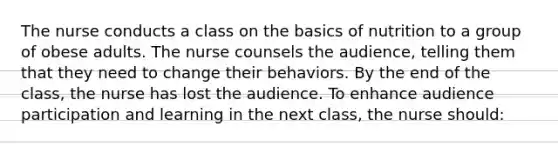 The nurse conducts a class on the basics of nutrition to a group of obese adults. The nurse counsels the audience, telling them that they need to change their behaviors. By the end of the class, the nurse has lost the audience. To enhance audience participation and learning in the next class, the nurse should: