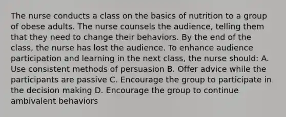 The nurse conducts a class on the basics of nutrition to a group of obese adults. The nurse counsels the audience, telling them that they need to change their behaviors. By the end of the class, the nurse has lost the audience. To enhance audience participation and learning in the next class, the nurse should: A. Use consistent methods of persuasion B. Offer advice while the participants are passive C. Encourage the group to participate in the decision making D. Encourage the group to continue ambivalent behaviors