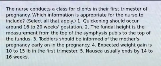 The nurse conducts a class for clients in their first trimester of pregnancy. Which information is appropriate for the nurse to include? (Select all that apply.) 1. Quickening should occur around 16 to 20 weeks' gestation. 2. The fundal height is the measurement from the top of the symphysis pubis to the top of the fundus. 3. Toddlers should be informed of the mother's pregnancy early on in the pregnancy. 4. Expected weight gain is 10 to 15 lb in the first trimester. 5. Nausea usually ends by 14 to 16 weeks.