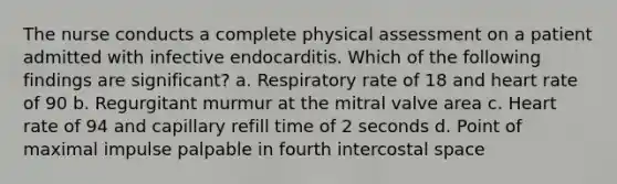 The nurse conducts a complete physical assessment on a patient admitted with infective endocarditis. Which of the following findings are significant? a. Respiratory rate of 18 and heart rate of 90 b. Regurgitant murmur at the mitral valve area c. Heart rate of 94 and capillary refill time of 2 seconds d. Point of maximal impulse palpable in fourth intercostal space