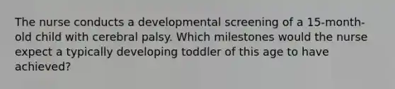 The nurse conducts a developmental screening of a 15-month-old child with cerebral palsy. Which milestones would the nurse expect a typically developing toddler of this age to have achieved?