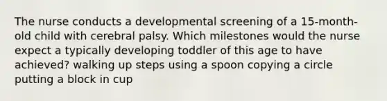 The nurse conducts a developmental screening of a 15-month-old child with cerebral palsy. Which milestones would the nurse expect a typically developing toddler of this age to have achieved? walking up steps using a spoon copying a circle putting a block in cup