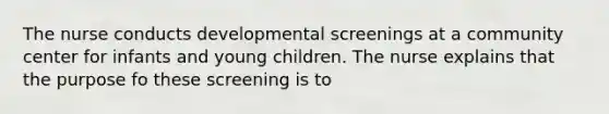 The nurse conducts developmental screenings at a community center for infants and young children. The nurse explains that the purpose fo these screening is to