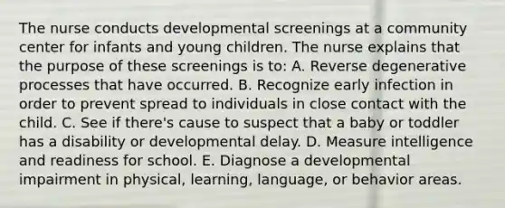 The nurse conducts developmental screenings at a community center for infants and young children. The nurse explains that the purpose of these screenings is to: A. Reverse degenerative processes that have occurred. B. Recognize early infection in order to prevent spread to individuals in close contact with the child. C. See if there's cause to suspect that a baby or toddler has a disability or developmental delay. D. Measure intelligence and readiness for school. E. Diagnose a developmental impairment in physical, learning, language, or behavior areas.