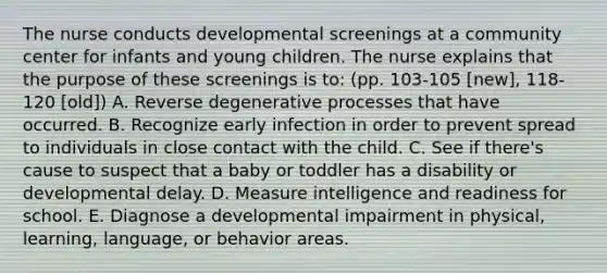 The nurse conducts developmental screenings at a community center for infants and young children. The nurse explains that the purpose of these screenings is to: (pp. 103-105 [new], 118-120 [old]) A. Reverse degenerative processes that have occurred. B. Recognize early infection in order to prevent spread to individuals in close contact with the child. C. See if there's cause to suspect that a baby or toddler has a disability or developmental delay. D. Measure intelligence and readiness for school. E. Diagnose a developmental impairment in physical, learning, language, or behavior areas.