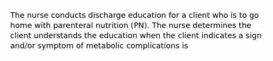 The nurse conducts discharge education for a client who is to go home with parenteral nutrition (PN). The nurse determines the client understands the education when the client indicates a sign and/or symptom of metabolic complications is