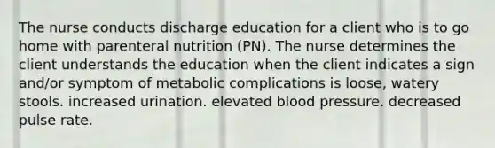 The nurse conducts discharge education for a client who is to go home with parenteral nutrition (PN). The nurse determines the client understands the education when the client indicates a sign and/or symptom of metabolic complications is loose, watery stools. increased urination. elevated blood pressure. decreased pulse rate.