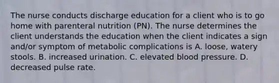 The nurse conducts discharge education for a client who is to go home with parenteral nutrition (PN). The nurse determines the client understands the education when the client indicates a sign and/or symptom of metabolic complications is A. loose, watery stools. B. increased urination. C. elevated blood pressure. D. decreased pulse rate.