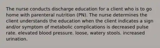 The nurse conducts discharge education for a client who is to go home with parenteral nutrition (PN). The nurse determines the client understands the education when the client indicates a sign and/or symptom of metabolic complications is decreased pulse rate. elevated blood pressure. loose, watery stools. increased urination.