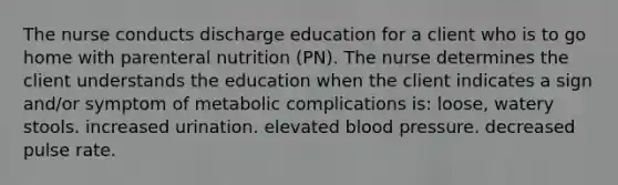 The nurse conducts discharge education for a client who is to go home with parenteral nutrition (PN). The nurse determines the client understands the education when the client indicates a sign and/or symptom of metabolic complications is: loose, watery stools. increased urination. elevated blood pressure. decreased pulse rate.