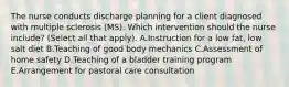 The nurse conducts discharge planning for a client diagnosed with multiple sclerosis​ (MS). Which intervention should the nurse​ include? (Select all that​ apply). A.Instruction for a low​ fat, low salt diet B.Teaching of good body mechanics C.Assessment of home safety D.Teaching of a bladder training program E.Arrangement for pastoral care consultation