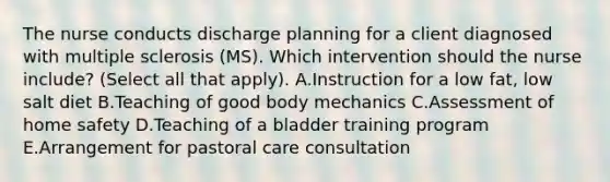 The nurse conducts discharge planning for a client diagnosed with multiple sclerosis​ (MS). Which intervention should the nurse​ include? (Select all that​ apply). A.Instruction for a low​ fat, low salt diet B.Teaching of good body mechanics C.Assessment of home safety D.Teaching of a bladder training program E.Arrangement for pastoral care consultation