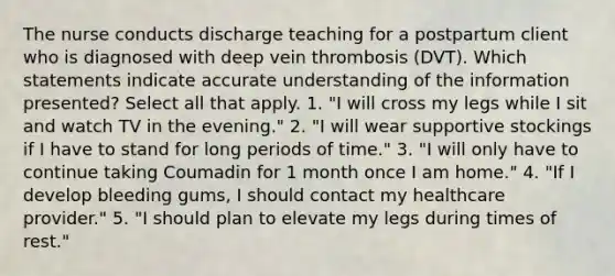 The nurse conducts discharge teaching for a postpartum client who is diagnosed with deep vein thrombosis (DVT). Which statements indicate accurate understanding of the information presented? Select all that apply. 1. "I will cross my legs while I sit and watch TV in the evening." 2. "I will wear supportive stockings if I have to stand for long periods of time." 3. "I will only have to continue taking Coumadin for 1 month once I am home." 4. "If I develop bleeding gums, I should contact my healthcare provider." 5. "I should plan to elevate my legs during times of rest."