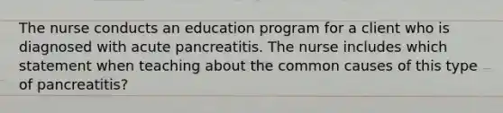 The nurse conducts an education program for a client who is diagnosed with acute pancreatitis. The nurse includes which statement when teaching about the common causes of this type of pancreatitis?