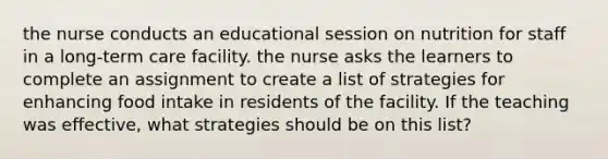 the nurse conducts an educational session on nutrition for staff in a long-term care facility. the nurse asks the learners to complete an assignment to create a list of strategies for enhancing food intake in residents of the facility. If the teaching was effective, what strategies should be on this list?