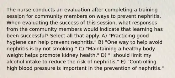 The nurse conducts an evaluation after completing a training session for community members on ways to prevent nephritis. When evaluating the success of this session, what responses from the community members would indicate that learning has been successful? Select all that apply. A) "Practicing good hygiene can help prevent nephritis." B) "One way to help avoid nephritis is by not smoking." C) "Maintaining a healthy body weight helps promote kidney health." D) "I should limit my alcohol intake to reduce the risk of nephritis." E) "Controlling high blood pressure is important in the prevention of nephritis."