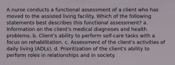 A nurse conducts a functional assessment of a client who has moved to the assisted living facility. Which of the following statements best describes this functional assessment? a. Information on the client's medical diagnoses and health problems. b. Client's ability to perform self-care tasks with a focus on rehabilitation. c. Assessment of the client's activities of daily living (ADLs). d. Prioritization of the client's ability to perform roles in relationships and in society.