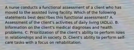 A nurse conducts a functional assessment of a client who has moved to the assisted living facility. Which of the following statements best describes this functional assessment? A. Assessment of the client's activities of daily living (ADLs). B. Information on the client's medical diagnoses and health problems. C. Prioritization of the client's ability to perform roles in relationships and in society. D. Client's ability to perform self-care tasks with a focus on rehabilitation.