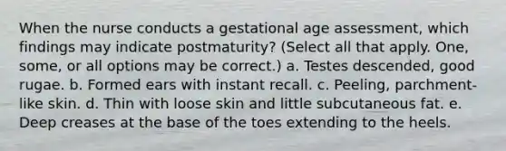 When the nurse conducts a gestational age assessment, which findings may indicate postmaturity? (Select all that apply. One, some, or all options may be correct.) a. Testes descended, good rugae. b. Formed ears with instant recall. c. Peeling, parchment-like skin. d. Thin with loose skin and little subcutaneous fat. e. Deep creases at the base of the toes extending to the heels.