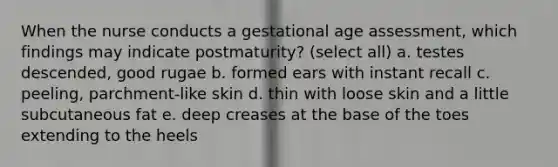 When the nurse conducts a gestational age assessment, which findings may indicate postmaturity? (select all) a. testes descended, good rugae b. formed ears with instant recall c. peeling, parchment-like skin d. thin with loose skin and a little subcutaneous fat e. deep creases at the base of the toes extending to the heels