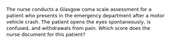 The nurse conducts a Glasgow coma scale assessment for a patient who presents in the emergency department after a motor vehicle crash. The patient opens the eyes spontaneously, is confused, and withdrawals from pain. Which score does the nurse document for this patient?