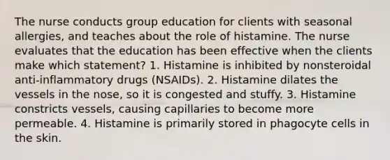 The nurse conducts group education for clients with seasonal allergies, and teaches about the role of histamine. The nurse evaluates that the education has been effective when the clients make which statement? 1. Histamine is inhibited by nonsteroidal anti-inflammatory drugs (NSAIDs). 2. Histamine dilates the vessels in the nose, so it is congested and stuffy. 3. Histamine constricts vessels, causing capillaries to become more permeable. 4. Histamine is primarily stored in phagocyte cells in the skin.