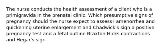 The nurse conducts the health assessment of a client who is a primigravida in the prenatal clinic. Which presumptive signs of pregnancy should the nurse expect to assess? amenorrhea and quickening uterine enlargement and Chadwick's sign a positive pregnancy test and a fetal outline Braxton Hicks contractions and Hegar's sign