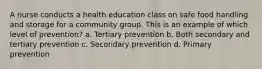 A nurse conducts a health education class on safe food handling and storage for a community group. This is an example of which level of prevention? a. Tertiary prevention b. Both secondary and tertiary prevention c. Secondary prevention d. Primary prevention