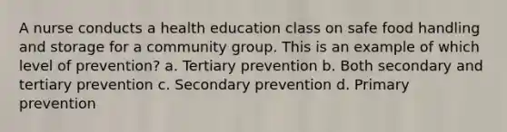 A nurse conducts a health education class on safe food handling and storage for a community group. This is an example of which level of prevention? a. Tertiary prevention b. Both secondary and tertiary prevention c. Secondary prevention d. Primary prevention