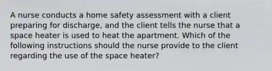 A nurse conducts a home safety assessment with a client preparing for discharge, and the client tells the nurse that a space heater is used to heat the apartment. Which of the following instructions should the nurse provide to the client regarding the use of the space heater?